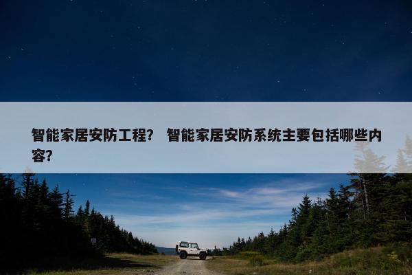 智能家居安防工程？ 智能家居安防系统主要包括哪些内容？