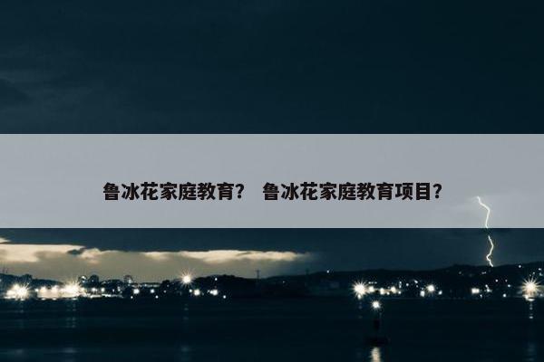 鲁冰花家庭教育? 鲁冰花家庭教育项目? 鲁冰花家庭教育? 鲁冰花家庭教育项目?