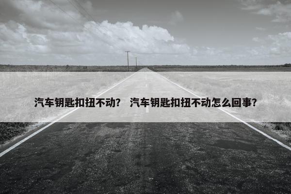 汽车钥匙扣扭不动? 汽车钥匙扣扭不动怎么回事? 汽车钥匙扣扭不动? 汽车钥匙扣扭不动怎么回事?