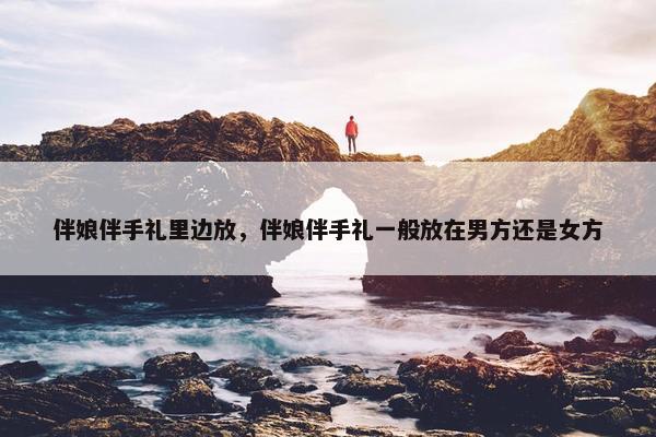 伴娘伴手礼里边放,伴娘伴手礼一般放在男方还是女方 伴娘伴手礼里边放,伴娘伴手礼一般放在男方还是女方