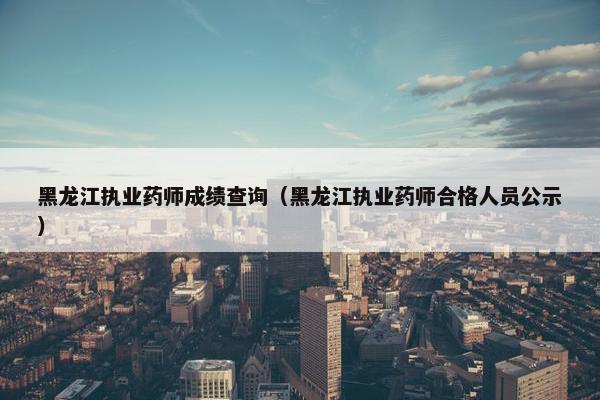 黑龙江执业药师成绩查询（黑龙江执业药师合格人员公示）