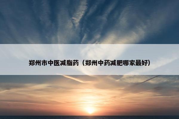 郑州市中医减脂药(郑州中药减肥哪家最好) 郑州市中医减脂药(郑州中药减肥哪家最好)