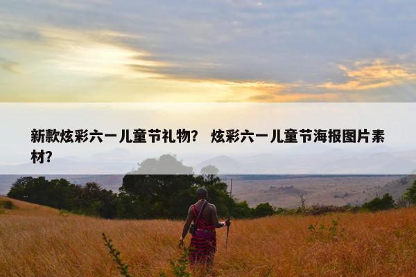 新款炫彩六一儿童节礼物？ 炫彩六一儿童节海报图片素材？