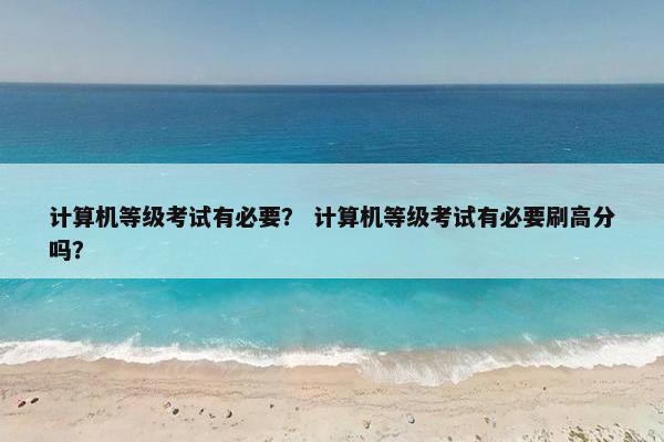 计算机等级考试有必要？ 计算机等级考试有必要刷高分吗？