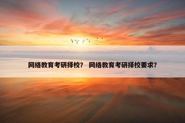 网络教育考研择校？ 网络教育考研择校要求？