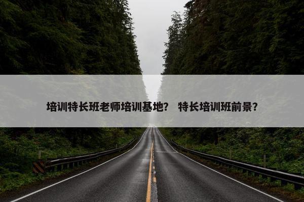 培训特长班老师培训基地？ 特长培训班前景？