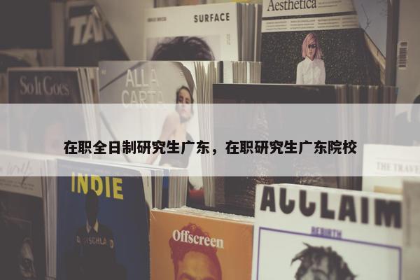 在职全日制研究生广东，在职研究生广东院校