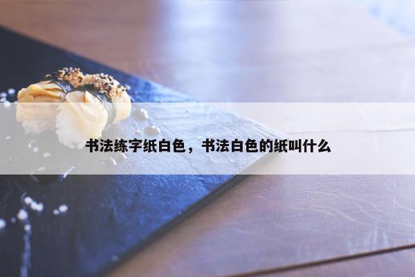 书法练字纸白色，书法白色的纸叫什么