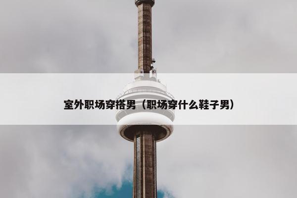 室外职场穿搭男（职场穿什么鞋子男）
