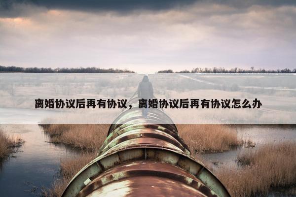 离婚协议后再有协议，离婚协议后再有协议怎么办