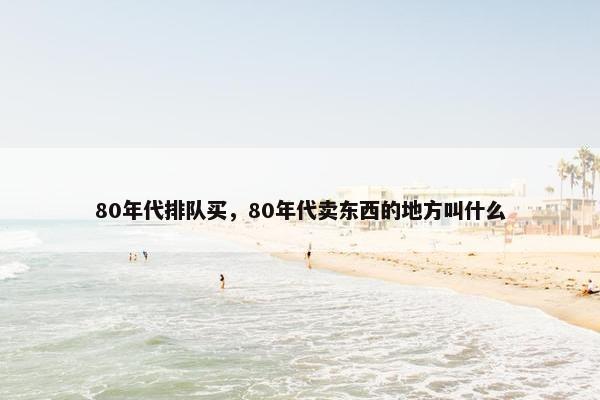 80年代排队买,80年代卖东西的地方叫什么 80年代排队买,80年代卖东西的地方叫什么