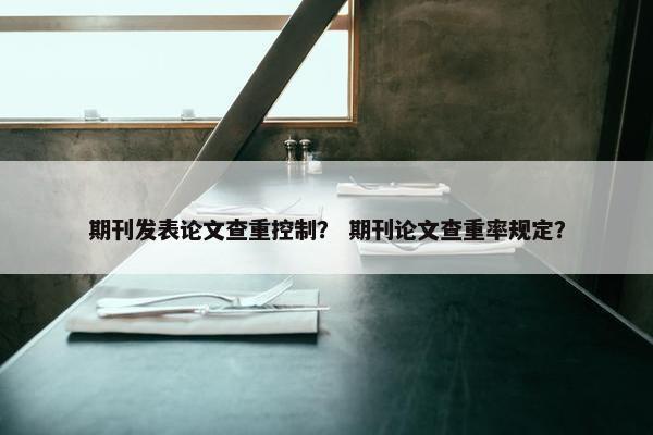 期刊发表论文查重控制？ 期刊论文查重率规定？