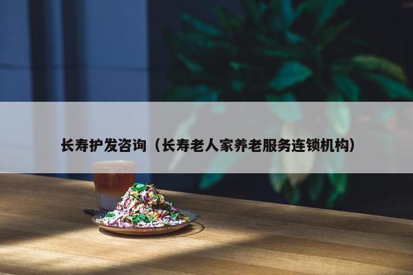 长寿护发咨询（长寿老人家养老服务连锁机构）