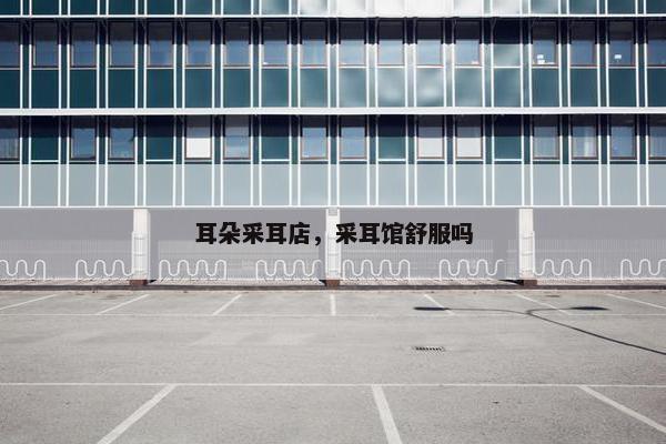 耳朵采耳店，采耳馆舒服吗