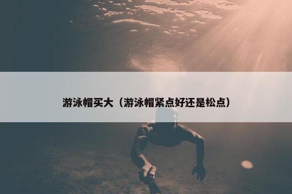 游泳帽买大（游泳帽紧点好还是松点）
