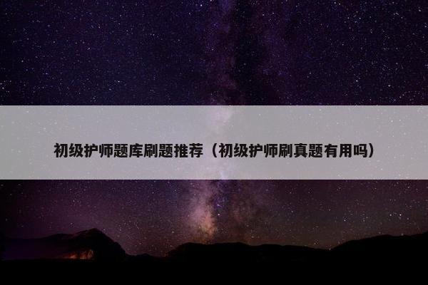 初级护师题库刷题推荐（初级护师刷真题有用吗）