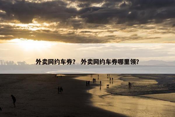 外卖网约车券？ 外卖网约车券哪里领？