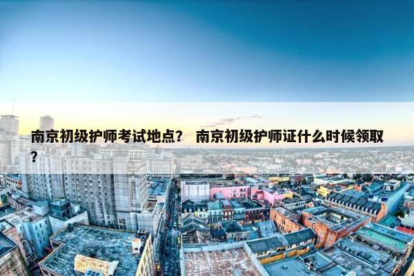 南京初级护师考试地点？ 南京初级护师证什么时候领取？