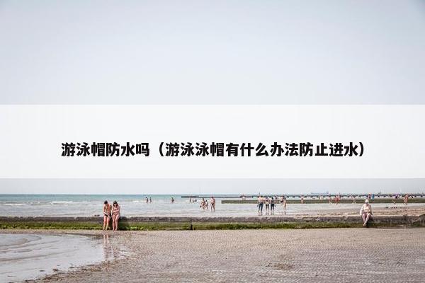 游泳帽防水吗(游泳泳帽有什么办法防止进水) 游泳帽防水吗(游泳泳帽有什么办法防止进水)