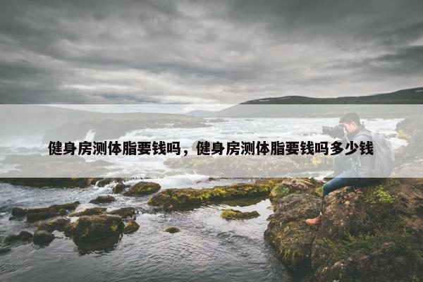 健身房测体脂要钱吗，健身房测体脂要钱吗多少钱