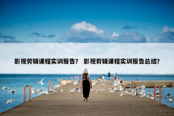 影视剪辑课程实训报告？ 影视剪辑课程实训报告总结？