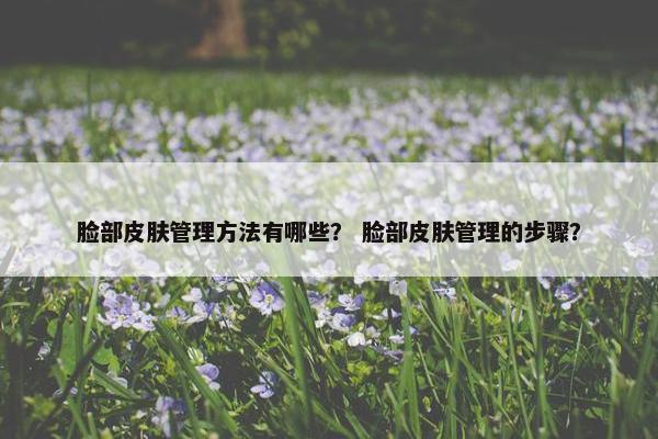 脸部皮肤管理方法有哪些? 脸部皮肤管理的步骤? 脸部皮肤管理方法有哪些? 脸部皮肤管理的步骤?