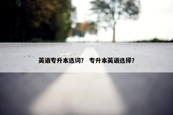 英语专升本选词? 专升本英语选择? 英语专升本选词? 专升本英语选择?