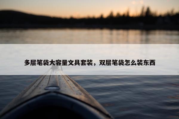 多层笔袋大容量文具套装,双层笔袋怎么装东西 多层笔袋大容量文具套装,双层笔袋怎么装东西