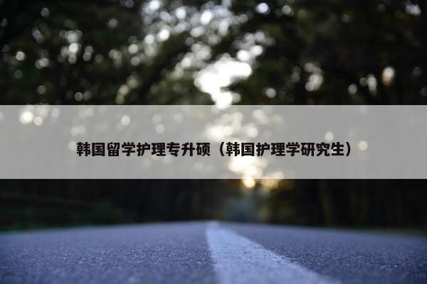 韩国留学护理专升硕(韩国护理学研究生) 韩国留学护理专升硕(韩国护理学研究生)