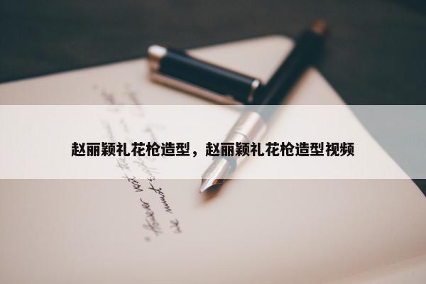 赵丽颖礼花枪造型,赵丽颖礼花枪造型视频 赵丽颖礼花枪造型,赵丽颖礼花枪造型视频