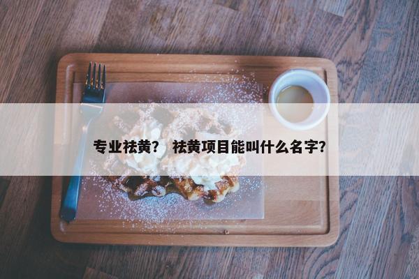 专业祛黄? 祛黄项目能叫什么名字? 专业祛黄? 祛黄项目能叫什么名字?