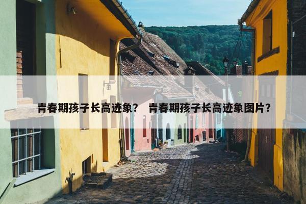 青春期孩子长高迹象? 青春期孩子长高迹象图片? 青春期孩子长高迹象? 青春期孩子长高迹象图片?