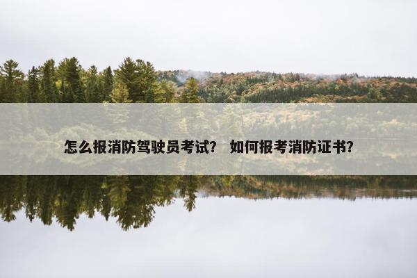 怎么报消防驾驶员考试? 如何报考消防证书? 怎么报消防驾驶员考试? 如何报考消防证书?