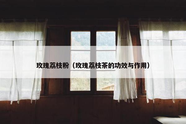 玫瑰荔枝粉（玫瑰荔枝茶的功效与作用）
