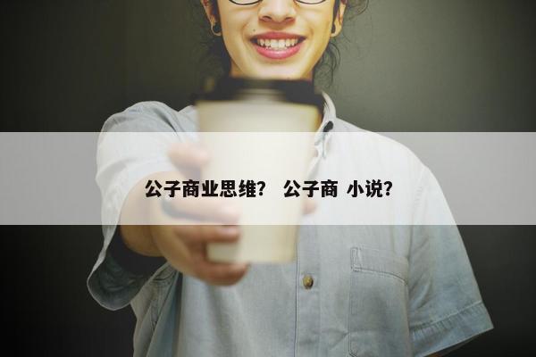 公子商业思维? 公子商 小说? 公子商业思维? 公子商 小说?