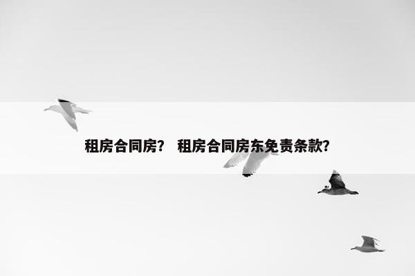 租房合同房? 租房合同房东免责条款? 租房合同房? 租房合同房东免责条款?