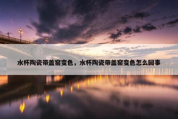 水杯陶瓷带盖窑变色，水杯陶瓷带盖窑变色怎么回事