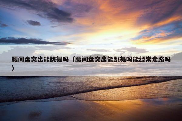 腰间盘突出能跳舞吗(腰间盘突出能跳舞吗能经常走路吗) 腰间盘突出能跳舞吗(腰间盘突出能跳舞吗能经常走路吗)