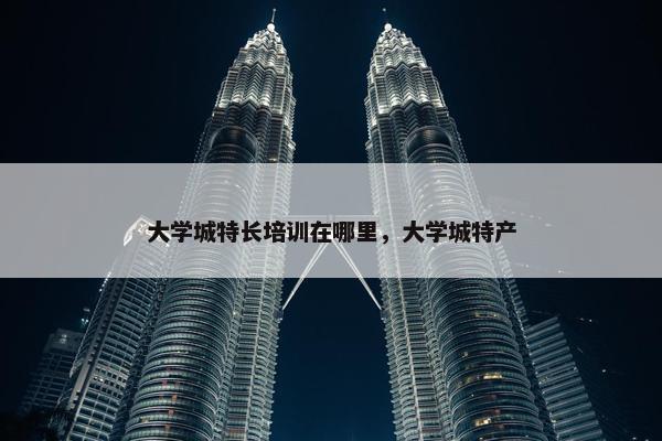 大学城特长培训在哪里,大学城特产 大学城特长培训在哪里,大学城特产