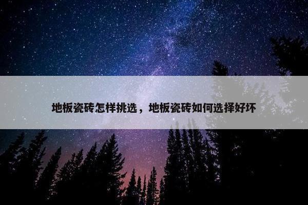 地板瓷砖怎样挑选，地板瓷砖如何选择好坏