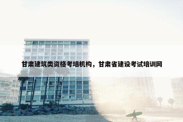 甘肃建筑类资格考培机构，甘肃省建设考试培训网