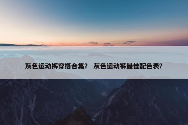 灰色运动裤穿搭合集？ 灰色运动裤最佳配色表？