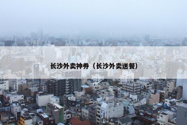 长沙外卖神券（长沙外卖送餐）