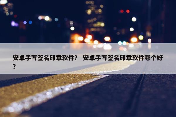 安卓手写签名印章软件？ 安卓手写签名印章软件哪个好？