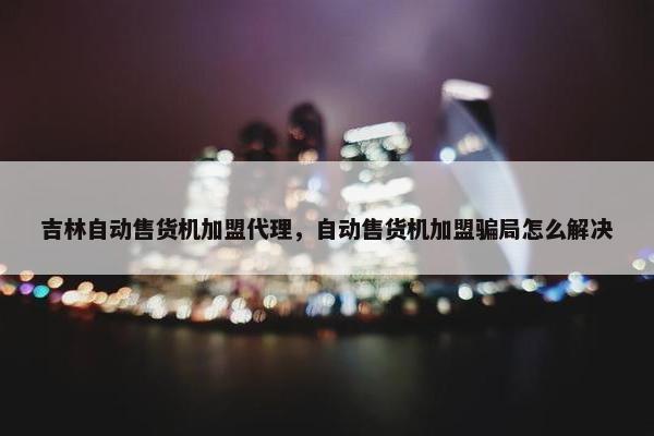吉林自动售货机加盟代理，自动售货机加盟骗局怎么解决