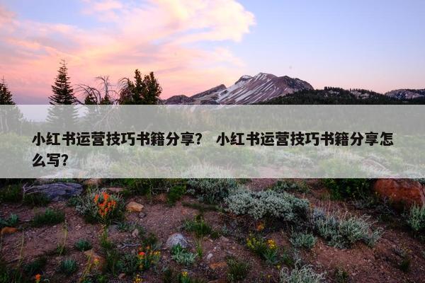 小红书运营技巧书籍分享？ 小红书运营技巧书籍分享怎么写？