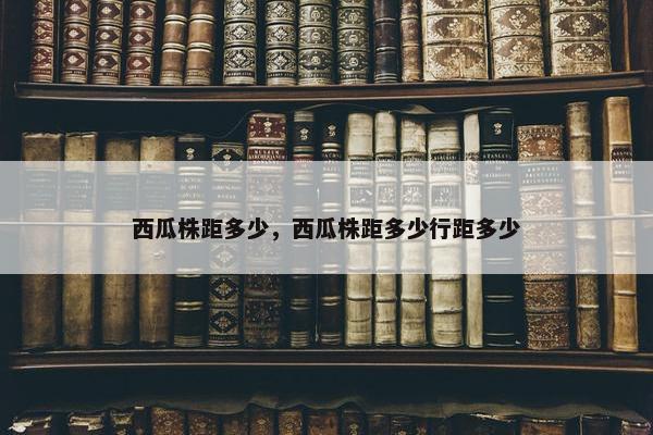 西瓜株距多少，西瓜株距多少行距多少