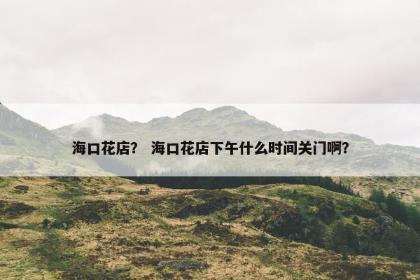 海口花店？ 海口花店下午什么时间关门啊？