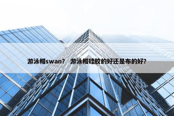 游泳帽swan? 游泳帽硅胶的好还是布的好? 游泳帽swan? 游泳帽硅胶的好还是布的好?