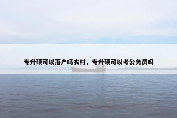 专升硕可以落户吗农村，专升硕可以考公务员吗
